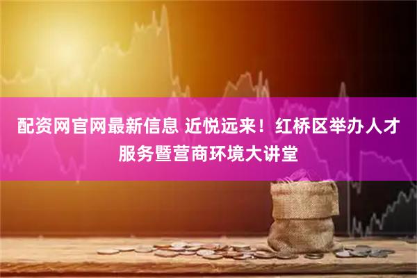 配资网官网最新信息 近悦远来！红桥区举办人才服务暨营商环境大讲堂
