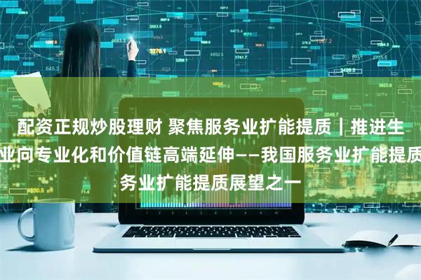 配资正规炒股理财 聚焦服务业扩能提质｜推进生产性服务业向专业化和价值链高端延伸——我国服务业扩能提质展望之一