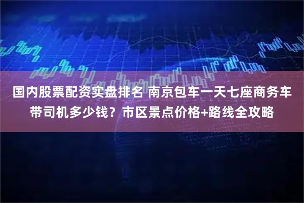 国内股票配资实盘排名 南京包车一天七座商务车带司机多少钱？市区景点价格+路线全攻略