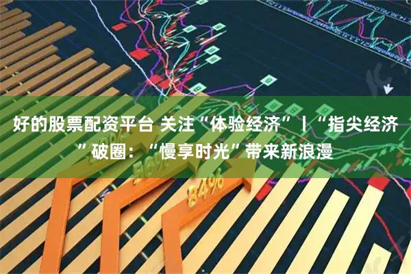 好的股票配资平台 关注“体验经济”丨“指尖经济”破圈：“慢享时光”带来新浪漫