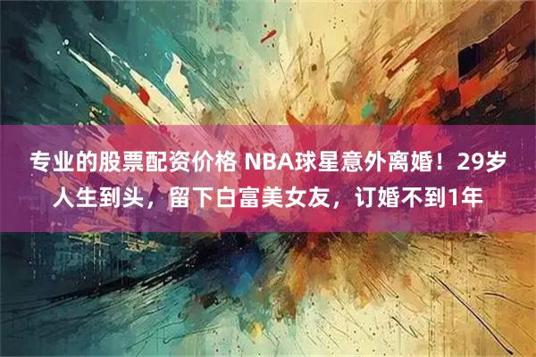 专业的股票配资价格 NBA球星意外离婚！29岁人生到头，留下白富美女友，订婚不到1年