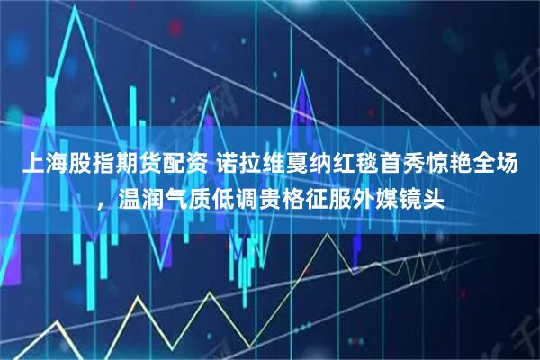 上海股指期货配资 诺拉维戛纳红毯首秀惊艳全场，温润气质低调贵格征服外媒镜头