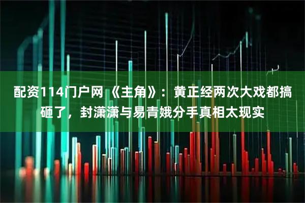 配资114门户网 《主角》：黄正经两次大戏都搞砸了，封潇潇与易青娥分手真相太现实