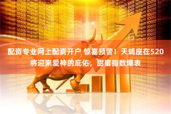 配资专业网上配资开户 惊喜预警！天蝎座在520将迎来爱神的庇佑，甜蜜指数爆表