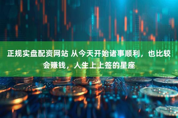 正规实盘配资网站 从今天开始诸事顺利，也比较会赚钱，人生上上签的星座