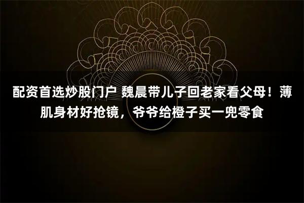配资首选炒股门户 魏晨带儿子回老家看父母！薄肌身材好抢镜，爷爷给橙子买一兜零食
