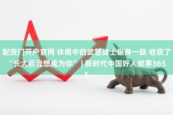 配资门开户官网 休假中的武警战士纵身一跃 收获了“长大后我想成为你” | 新时代中国好人故事365