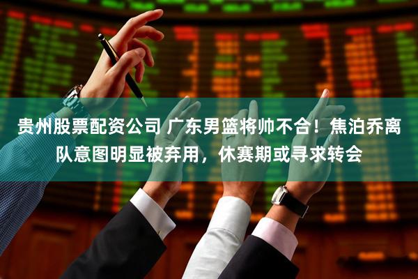 贵州股票配资公司 广东男篮将帅不合！焦泊乔离队意图明显被弃用，休赛期或寻求转会