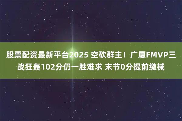 股票配资最新平台2025 空砍群主！广厦FMVP三战狂轰102分仍一胜难求 末节0分提前缴械