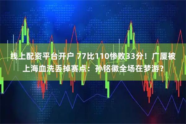 线上配资平台开户 77比110惨败33分！广厦被上海血洗丢掉赛点：孙铭徽全场在梦游？