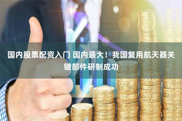 国内股票配资入门 国内最大！我国复用航天器关键部件研制成功