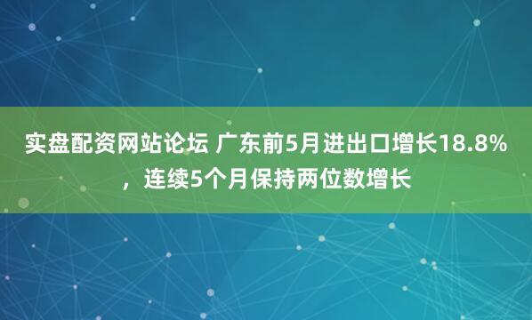 实盘配资网站论坛 广东前5月进出口增长18.8%，连续5个月保持两位数增长