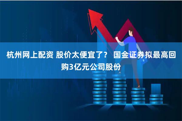 杭州网上配资 股价太便宜了？ 国金证券拟最高回购3亿元公司股份