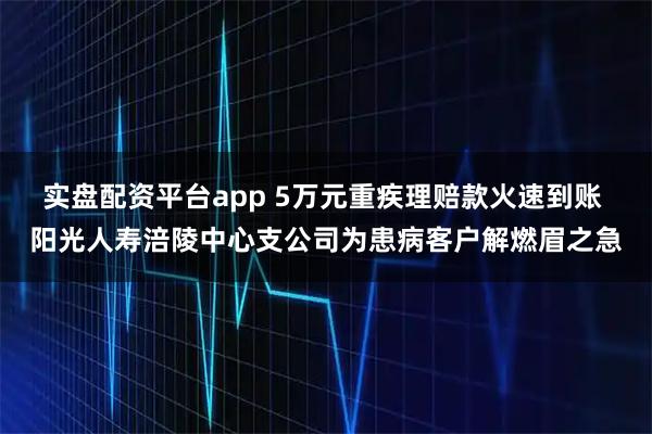 实盘配资平台app 5万元重疾理赔款火速到账 阳光人寿涪陵中心支公司为患病客户解燃眉之急