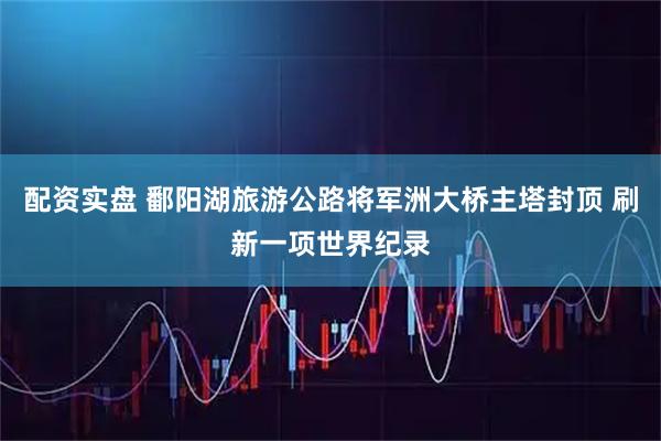 配资实盘 鄱阳湖旅游公路将军洲大桥主塔封顶 刷新一项世界纪录