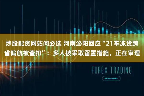 炒股配资网站问必选 河南泌阳回应“21车冻货跨省偏航被查扣”：多人被采取留置措施，正在审理