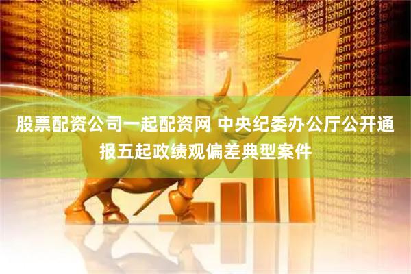 股票配资公司一起配资网 中央纪委办公厅公开通报五起政绩观偏差典型案件