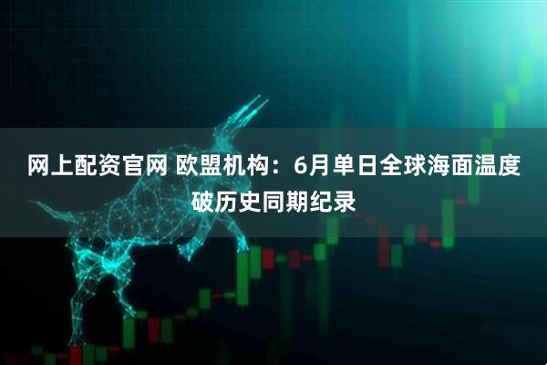 网上配资官网 欧盟机构：6月单日全球海面温度破历史同期纪录