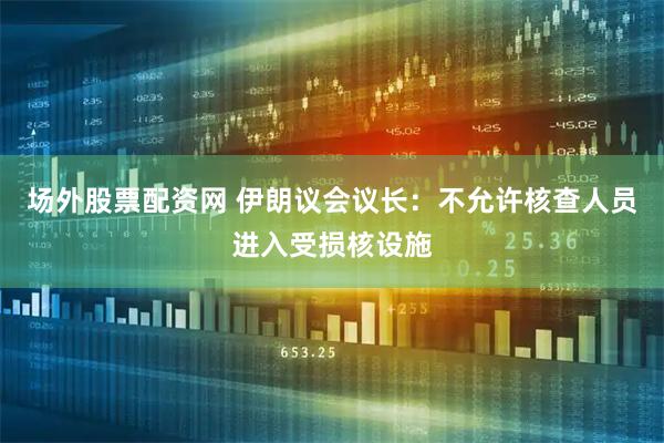 场外股票配资网 伊朗议会议长：不允许核查人员进入受损核设施