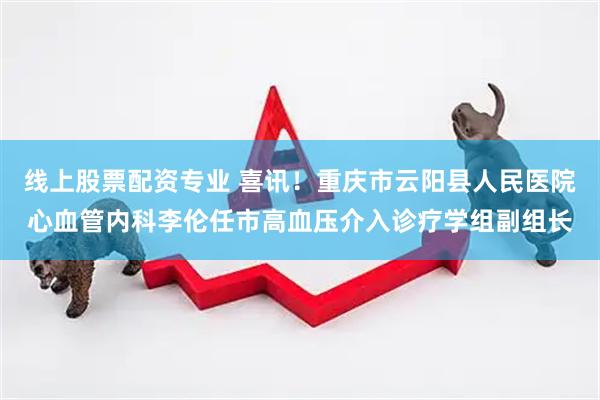 线上股票配资专业 喜讯！重庆市云阳县人民医院心血管内科李伦任市高血压介入诊疗学组副组长