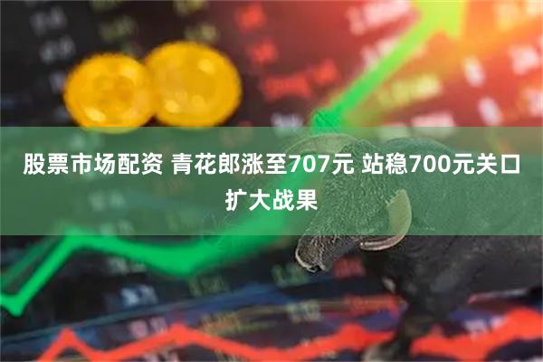 股票市场配资 青花郎涨至707元 站稳700元关口扩大战果