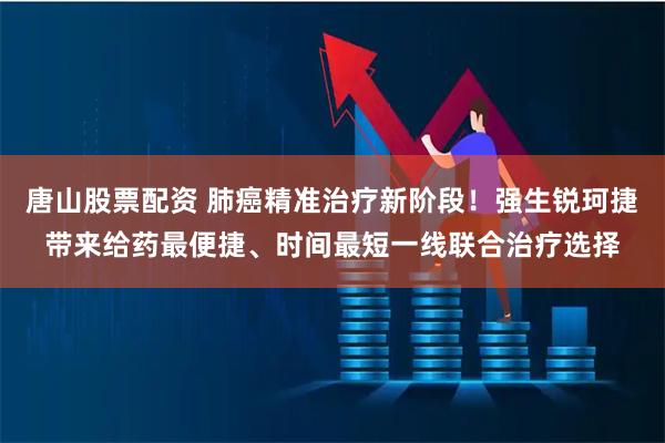 唐山股票配资 肺癌精准治疗新阶段！强生锐珂捷带来给药最便捷、时间最短一线联合治疗选择