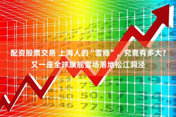 配资股票交易 上海人的“雪瘾”，究竟有多大？又一座全球旗舰雪场落地松江洞泾